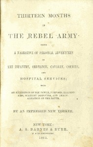 Thirteen Months in the Rebel Army: Being a Narrative of Personal Adventures in the Infantry, Ordnance, Cavalry, Courier, and Hospital Services; With an Exhibition of the Power, Purposes, Earnestness, Military Despotism, and Demoralization of the South