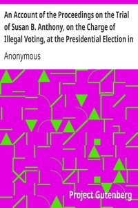An Account of the Proceedings on the Trial of Susan B. Anthony, on the Charge of Illegal Voting, at the Presidential Election in Nov., 1872, and on the Trial of Beverly W. Jones, Edwin T. Marsh, and William B. Hall, the Inspectors of Election by Whom Her Vote was Received.
