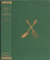 Talks on Manures: A Series of Familiar and Practical Talks Between the Author and the Deacon, the Doctor, and Other Neighbors, on the Whole Subject