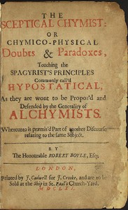The Sceptical Chymist: or Chymico-Physical Doubts & Paradoxes, Touching the Spagyrist's Principles Commonly call'd Hypostatical; As they are wont to be Propos'd and Defended by the Generality of Alchymists. Whereunto is præmis'd Part of another Discourse relating to the same Subject.
