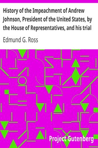 History of the Impeachment of Andrew Johnson, President of the United States, by the House of Representatives, and his trial by the Senate for high crimes and misdemeanors in office, 1868