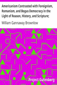 Americanism Contrasted with Foreignism, Romanism, and Bogus Democracy in the Light of Reason, History, and Scripture;: In which Certain Demagogues in Tennessee, and Elsewhere,; are Shown Up in Their True Colors