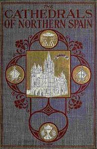 The Cathedrals of Northern Spain: Their History and Their Architecture; Together with Much of Interest Concerning the Bishops, Rulers and Other Personages Identified with Them