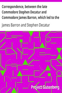 Correspondence, between the late Commodore Stephen Decatur and Commodore James Barron, which led to the unfortunate meeting of the twenty-second of March