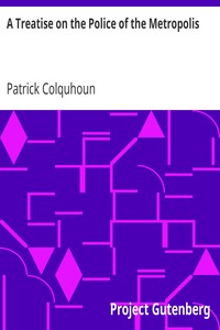 A Treatise on the Police of the Metropolis: Containing a Detail of the Various Crimes and Misdemeanors by which Public and Private Property and Security are, at Present, Injured and Endangered: and Suggesting Remedies for their Prevention