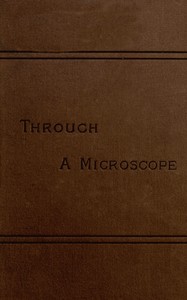 Through a Microscope: Something of the Science, Together with many Curious Observations Indoor and Out and Directions for a Home-made Microscope.