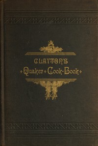 Clayton's Quaker Cook-Book: Being a Practical Treatise on the Culinary Art Adapted to the Tastes and Wants of All Classes