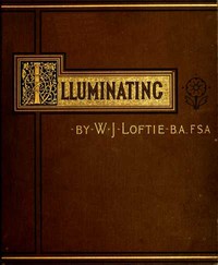 Lessons in the Art of Illuminating: A Series of Examples selected from Works in the British Museum, Lambeth Palace Library, and the South Kensington Museum. With Practical Instructions, and a Sketch of the History of the Art