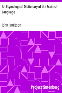 An Etymological Dictionary of the Scottish Language: in which the words are explained in their different senses, authorized by the names of the writers by whom they are used, or the titles of the works in which they occur, and deduced from their originals