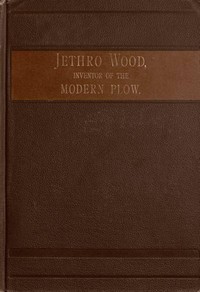 Jethro Wood, Inventor of the Modern Plow.: A Brief Account of His Life, Services, and Trials; Together with Facts Subsequent to his Death, and Incident to His Great Invention