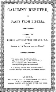 Calumny Refuted by Facts From Liberia: With Extracts From the Inaugural Address of the Coloured President Roberts; an Eloquent Speech of Hilary Teage, a Coloured Senator; and Extracts From a Discourse by H. H. Garnett, a Fugitive Slave, on the Past and Present Condition, and Destiny of the Coloured Race. Presented to the Boston Anti-slavery Bazaar, U.S., By the Author of "A Tribute for the Negro."