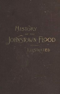 History of the Johnstown Flood: Including all the Fearful Record; the Breaking of the South Fork Dam; the Sweeping Out of the Conemaugh Valley; the Over-Throw of Johnstown; the Massing of the Wreck at the Railroad Bridge; Escapes, Rescues, Searches for Survivors and the Dead; Relief Organizations, Stupendous Charities, etc., etc., With Full Accounts also of the Destruction on the Susquehanna and Juniata Rivers, and the Bald Eagle Creek.