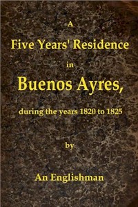 A Five Years' Residence in Buenos Ayres, During the years 1820 to 1825: Containing Remarks on the Country and Inhabitants; and a Visit to Colonia Del Sacramento