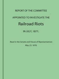 Report of the Committee Appointed to Investigate the Railroad Riots in July, 1877: Read in the Senate and House of Representatives May 23, 1878