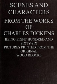 Scenes and Characters from the Works of Charles Dickens: Being Eight Hundred and Sixty-six Pictures Printed from the Original Wood Blocks