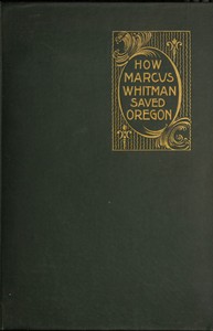 How Marcus Whitman Saved Oregon: A True Romance of Patriotic Heroism Christian Devotion and Final Martyrdom