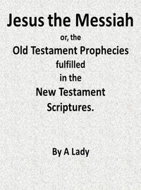 Jesus, The Messiah; or, the Old Testament Prophecies Fulfilled in the New Testament Scriptures, by a Lady