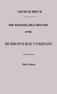 The Remarkable History of the Hudson's Bay Company: Including that of the French Traders of North-Western Canada and of the North-West, XY, and Astor Fur Companies