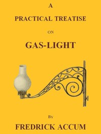 A Practical Treatise on Gas-light: Exhibiting a Summary Description of the Apparatus and Machinery Best Calculated for Illuminating Streets, Houses, and Manufactories, with Carburetted Hydrogen, or Coal-Gas, with Remarks on the Utility, Safety, and General Nature of this new Branch of Civil Economy.