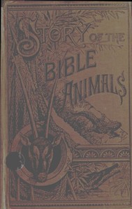 Story of the Bible Animals: A Description of the Habits and Uses of every living Creature mentioned in the Scriptures, with Explanation of Passages in the Old and New Testament in which Reference is made to them