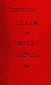 Learn to Invent, First Steps for Beginners Young and Old: Practical Instuction, Valuable Suggestions to Learn to Invent