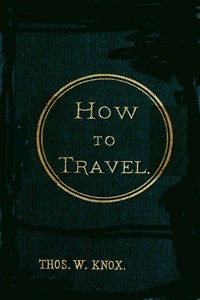 How to Travel: Hints, Advice, and Suggestions to Travelers by Land and Sea all over the Globe.