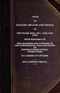 Tour in England, Ireland, and France, in the years 1826, 1827, 1828 and 1829.: with remarks on the manners and customs of the inhabitants, and anecdotes of distiguished public characters. In a series of letters by a German Prince.
