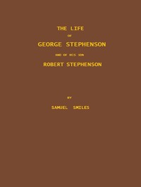 The Life of George Stephenson and of his Son Robert Stephenson: Comprising Also a History of the Invention and Introduction of the Railway Locomotive