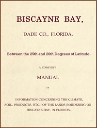 Biscayne Bay, Dade Co., Florida, Between the 25th and 26th Degrees of Latitude.: A complete manual of information concerning the climate, soil, products, etc., of the lands bordering on Biscayne Bay, in Florida.