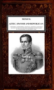 Mexico, Aztec, Spanish and Republican, Vol. 2 of 2: A Historical, Geographical, Political, Statistical and Social Account of that Country from the Period of the Invasion by the Spaniards to the Present Time.