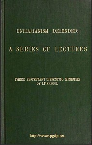 Unitarianism Defended: A Series of Lectures by Three Protestant Dissenting Ministers of Liverpool