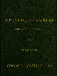 Adventures of a Soldier, Written by Himself: Being the Memoirs of Edward Costello, K.S.F. Formerly a Non-Commissioned Officer in the Rifle Brigade, Late Captain in the British Legion, and Now One of the Wardens of the Tower of London; Comprising Narratives of the Campaigns in the Peninsula under the Duke of Wellington, and the Subsequent Civil Wars in Spain.