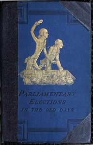 A History of Parliamentary Elections and Electioneering in the Old Days: Showing the State of Political Parties and Party Warfare at the Hustings and in the House of Commons from the Stuarts to Queen Victoria