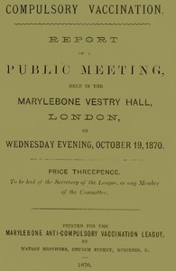 Compulsory Vaccination: Report of a Public Meeting, held in the Marylebone Vestry Hall, London, on Wednesday evening, October 19, 1870.
