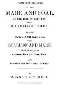 Complete Treatise on the mare and foal at the time of delivery, with illustrations.: Also on cows and calves, with stallion and mare, when diseased by Gonorrhea (clap) or Pox, also Diarrhea and Costiveness in Colts.