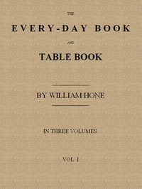 The Every-day Book and Table Book, v. 1 (of 3): or Everlasting Calendar of Popular Amusements, Sports, Pastimes, Ceremonies, Manners, Customs and Events, Incident to Each of the Three Hundred and Sixty-five Days, in past and Present Times; Forming a Complete History of the Year, Month, and Seasons, and a Perpetual Key to the Almanac