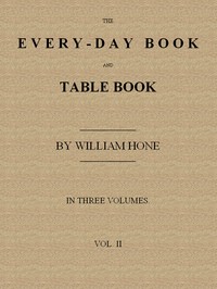 The Every-day Book and Table Book. v. 2 (of 3): or Everlasting Calendar of Popular Amusements, Sports, Pastimes, Ceremonies, Manners, Customs and Events, Incident to Each of the Three Hundred and Sixty-five Days, in past and Present Times; Forming a Complete History of the Year, Month, and Seasons, and a Perpetual Key to the Almanac