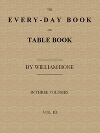The Every-day Book and Table Book. v. 3 (of 3): Everlasting Calerdar of Popular Amusements, Sports, Pastimes, Ceremonies, Manners, Customs and Events, Incident to Each of the Three Hundred and Sixty-five Days, in past and Present Times; Forming a Complete History of the Year, Month, and Seasons, and a Perpetual Key to the Almanac