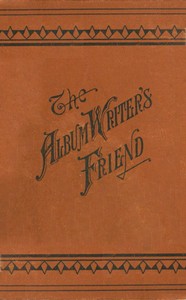 The Album Writer's Friend: Comprising More Than Three Hundred Choice Selections of Poetry and Prose, Suitable for Writing in Autograph Albums, Valentines, Birthday, Christmas and New Year Cards.