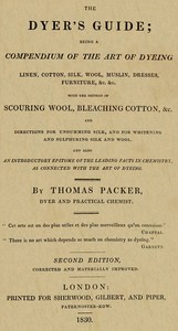 The Dyer's Guide: Being a compendium of the art of dyeing linen, cotton, silk, wool, muslin, dresses, furniture, &c. &c.; with the method of scouring wool, bleaching cotton, &c., and directions for ungumming silk, and for whitening and sulphuring silk and wool; and also an introductory epitome of the leading facts in chemistry, as connected with the art of dyeing