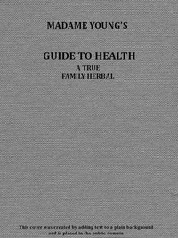 Madame Young's Guide to Health: Her experience and practice for nearly forty years; a true family herbal, wherein is displayed the true properties and medical virtues of all the roots, herbs, &c., indigenous to the United States, and their combination in all the diseases the human body is heir to; also, an explanation of the human body, its liability to injuries through ignorance of its structure. Dedicated exclusively to her sex.