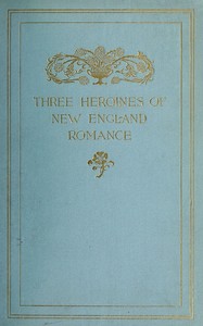 Three Heroines of New England Romance: Their true stories herein set forth by Mrs Harriet Spoffard, Miss Louise Imogen Guiney, and Miss Alice Brown