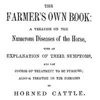 The Farmer's Own Book: A treatise on the numerous diseases of the horse: with an explanation of their symptoms, and the course of treatment to be pursued; also a treatise on the diseases of horned cattle