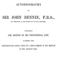Autobiography of Sir John Rennie, F.R.S., Past President of the Institute of Civil Engineers: Comprising the history of his professional life, together with reminiscences dating from the commencement of the century to the present time.