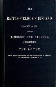 The battle-fields of Ireland, from 1688 to 1691: including Limerick and Athlone, Aughrim and the Boyne. Being an outline history of the Jacobite war in Ireland, and the causes which led to it