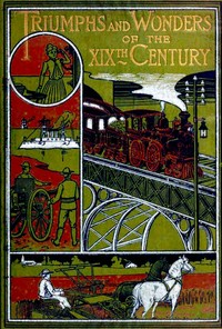 Triumphs and Wonders of the 19th Century: The True Mirror of a Phenomenal Era: A volume of original, entertaining and instructive historic and descriptive writings, showing the many and marvellous achievements which distinguish an hundred years of material, intellectual, social and moral progress