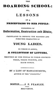 The Boarding School; Lessons of a Preceptress to Her Pupils: Consisting of Information, Instruction and Advice, Calculated to Improve the Manners and Form the Character of Young Ladies. To Which Is Added, a Collection of Letters, Written by the Pupils to Their Instructress, Their Friends, and Each Other.