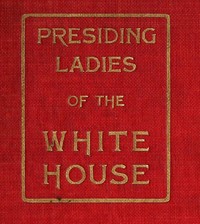 Presiding Ladies of the White House: containing biographical appreciations together with a short history of the Executive mansion and a treatise on its etiquette and customs