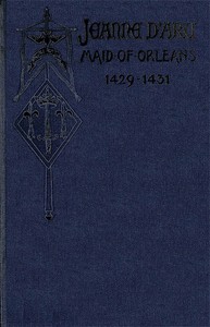 Jeanne d'Arc, Maid of Orleans, Deliverer of France: Being the Story of Her Life, Her Achievements, and Her Death, as Attested on Oath and Set Forth in the Original Documents