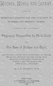 Mother, Nurse and Infant: A Manual Especially Adapted for the Guidance of Mothers and Monthly Nurses, Comprising Full Instruction in Regard To Pregnancy, Preparation for Child-birth, and the Care of Mother and Child, and Designed to Impart so Much Knowledge of Anatomy, Physiology, Midwifery, and the Proper Use of Medicines as Will Serve Intelligently to Direct the Wife, Mother and Nurse in All Emergencies.